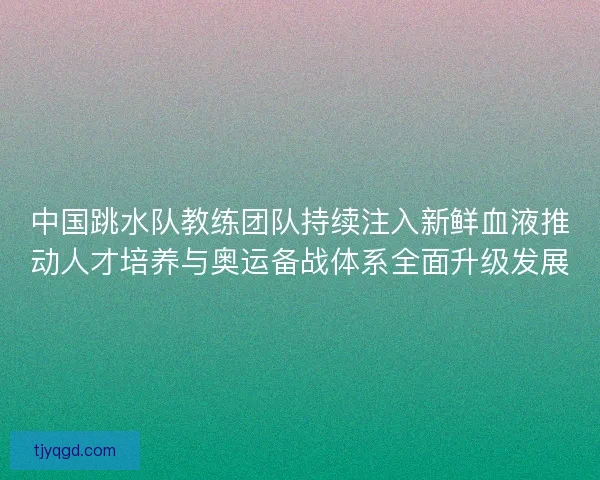 中国跳水队教练团队持续注入新鲜血液推动人才培养与奥运备战体系全面升级发展