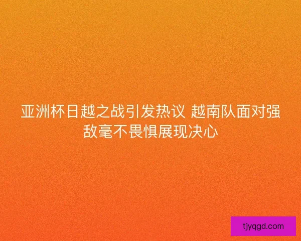 亚洲杯日越之战引发热议 越南队面对强敌毫不畏惧展现决心