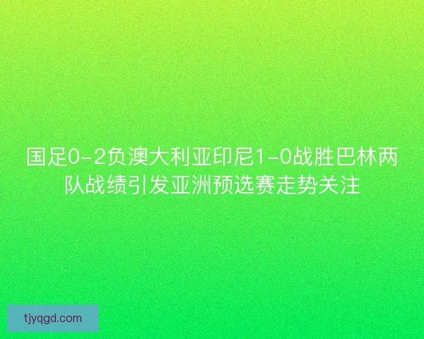国足0-2负澳大利亚印尼1-0战胜巴林两队战绩引发亚洲预选赛走势关注