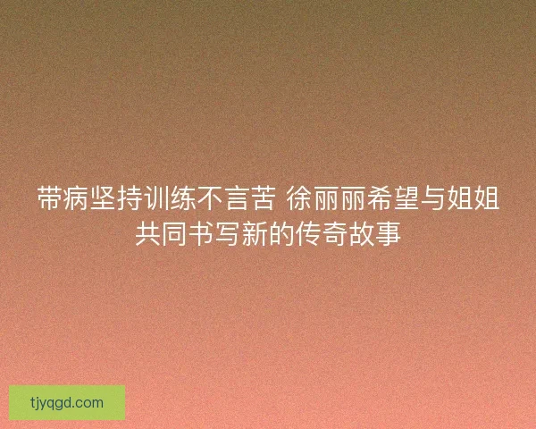 带病坚持训练不言苦 徐丽丽希望与姐姐共同书写新的传奇故事