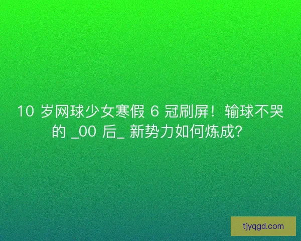 10 岁网球少女寒假 6 冠刷屏！输球不哭的 _00 后_ 新势力如何炼成？