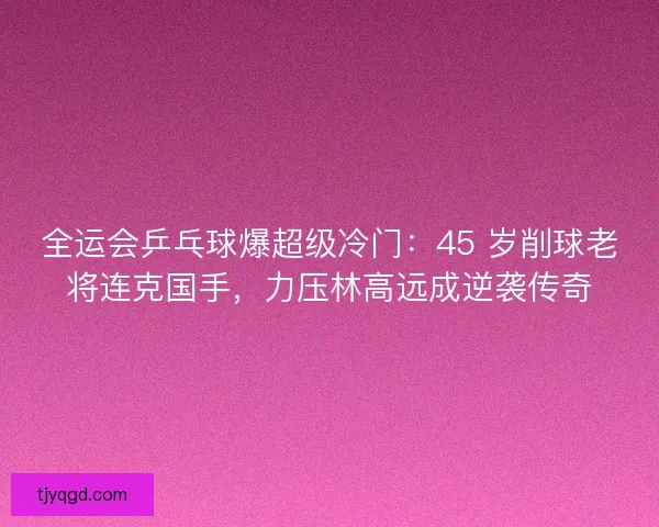 全运会乒乓球爆超级冷门：45 岁削球老将连克国手，力压林高远成逆袭传奇