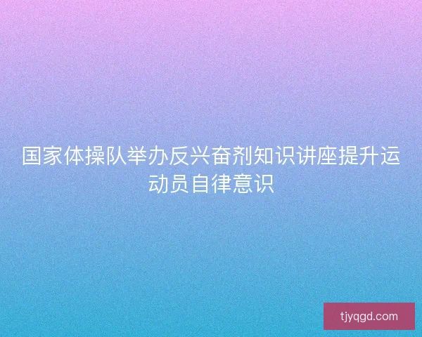 国家体操队举办反兴奋剂知识讲座提升运动员自律意识