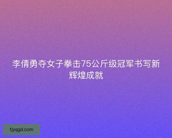 李倩勇夺女子拳击75公斤级冠军书写新辉煌成就
