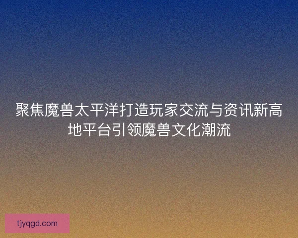 聚焦魔兽太平洋打造玩家交流与资讯新高地平台引领魔兽文化潮流