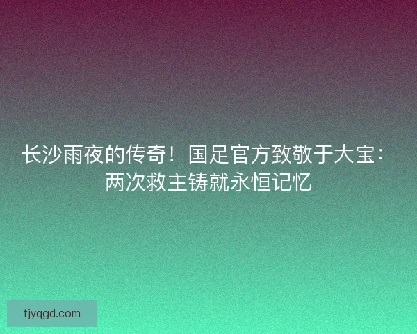 长沙雨夜的传奇！国足官方致敬于大宝：两次救主铸就永恒记忆