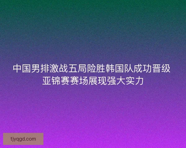 中国男排激战五局险胜韩国队成功晋级 亚锦赛赛场展现强大实力
