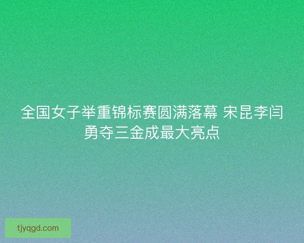全国女子举重锦标赛圆满落幕 宋昆李闫勇夺三金成最大亮点