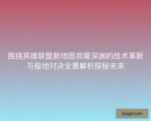 围绕英雄联盟新地图哀嚎深渊的战术革新与极地对决全景解析探秘未来