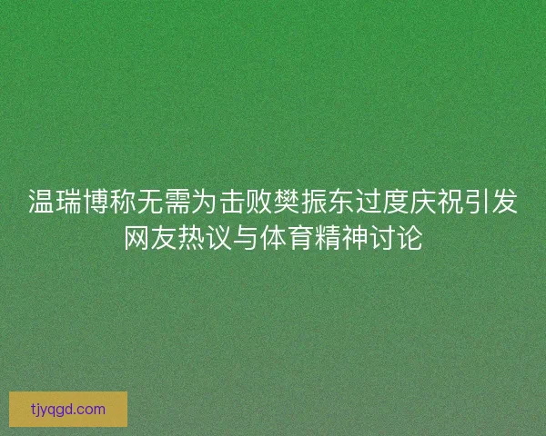 温瑞博称无需为击败樊振东过度庆祝引发网友热议与体育精神讨论