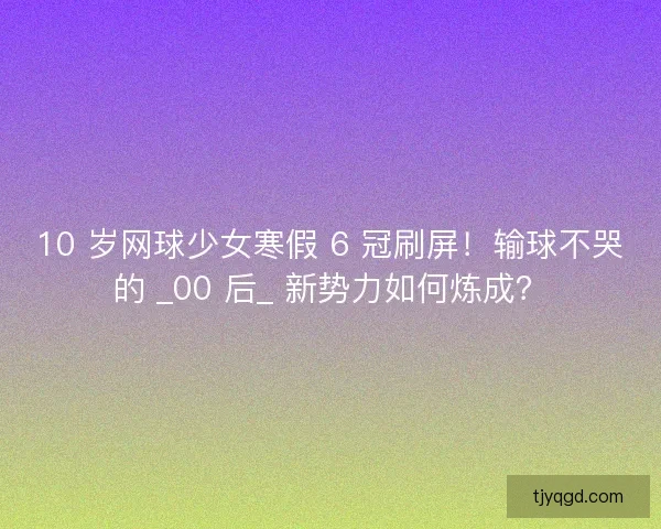 10 岁网球少女寒假 6 冠刷屏！输球不哭的 _00 后_ 新势力如何炼成？