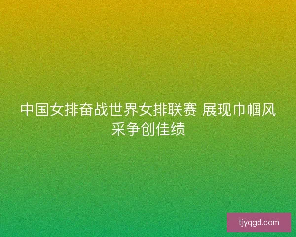 中国女排奋战世界女排联赛 展现巾帼风采争创佳绩