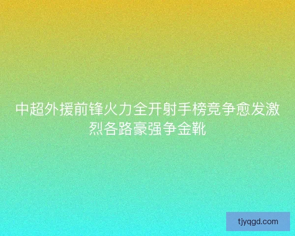 中超外援前锋火力全开射手榜竞争愈发激烈各路豪强争金靴