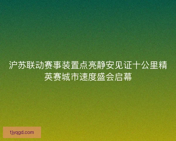 沪苏联动赛事装置点亮静安见证十公里精英赛城市速度盛会启幕 沪苏联动赛事装置点亮静安见证十公里精英赛城市速度盛会启幕